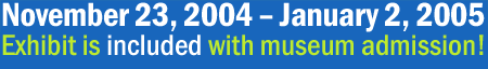 November 23-January 2, 2005 - exhibit is free with museum admission