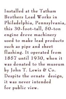 Installed at the Tatham Brothers Lead Works in Philadelphia, Pennsylvania, this 30-foot-tall, 50-ton engine drove machinery used to make lead products such as pipe and sheet flashing. It operated from 1857 until 1930, when it was donated to the museum by John T. Lewis & Co. Despite the ornate design, it was never intended for public view.