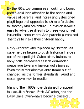 By the '60s, toy companies-looking to boost profits-paid less attention to the needs and values of parents, and increasingly designed playthings that appealed to children's desire for fantasy and adventure. Television made it easy to advertise directly to these young, yet influential, consumers. And parents purchased the toys to make their children happy. Davy Crockett was replaced by Batman, as superheroes began to push historical heroes out of the spotlight. Sales of toy trains and baby dolls decreased as kids demanded space-age toys and fashion dolls instead. Even the materials toys were made out of changed, as the former standards, wood and metal, gave way to plastic. Many of the 1960s toys designed to appeal to kids--like Barbie, Etch A Sketch, and the Easy Bake Oven--have become classics