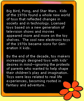 Big Bird, Pong, and Star Wars.  Kids of the 1970s found a whole new world of toys that reflected changes in society and in technology. Licensed toys based on a new generation of television shows and movies appeared more and more on the toy shelves.  The cool new electronic toys of the 1970s became icons for Generation X kids.  

By the end of the decade, toy makers increasingly designed toys with kid's desires in mind-ignoring the protests of parents who wanted to help shape their children's play and imagination.  Toys were less related to real life experiences, becoming rooted in fantasy and adventure. 
